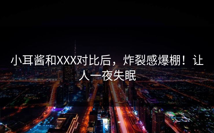 小耳酱和XXX对比后，炸裂感爆棚！让人一夜失眠
