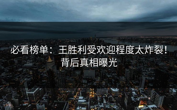 必看榜单：王胜利受欢迎程度太炸裂！背后真相曝光