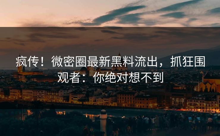 疯传！微密圈最新黑料流出，抓狂围观者：你绝对想不到