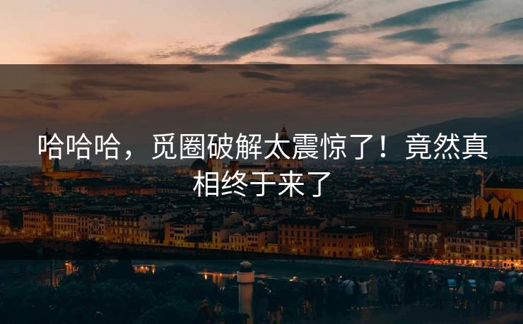 哈哈哈，觅圈破解太震惊了！竟然真相终于来了