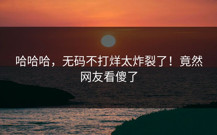 哈哈哈，无码不打烊太炸裂了！竟然网友看傻了