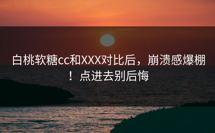 白桃软糖cc和XXX对比后，崩溃感爆棚！点进去别后悔
