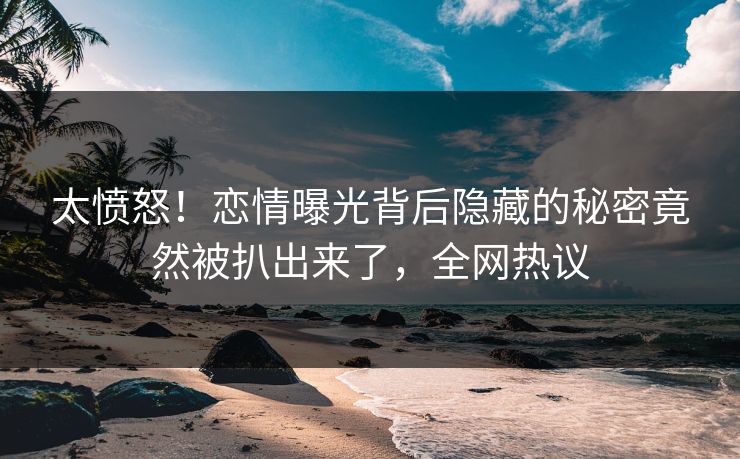 太愤怒！恋情曝光背后隐藏的秘密竟然被扒出来了，全网热议