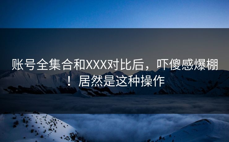 账号全集合和XXX对比后，吓傻感爆棚！居然是这种操作
