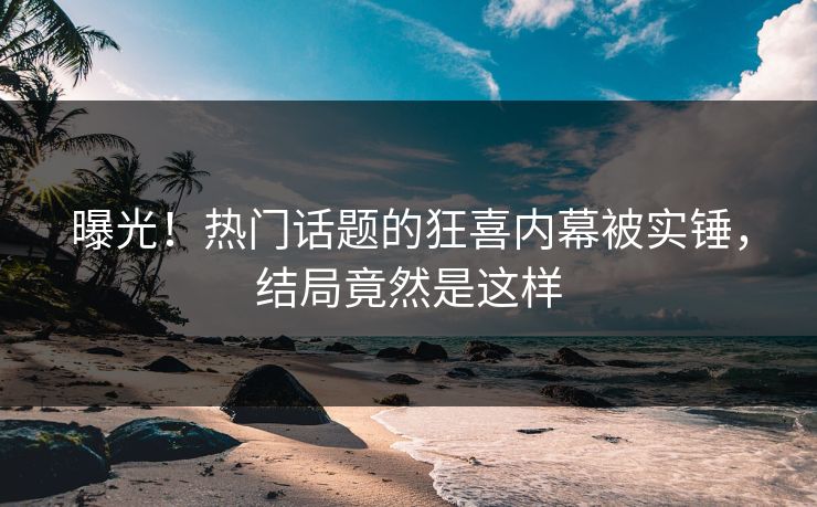 曝光！热门话题的狂喜内幕被实锤，结局竟然是这样