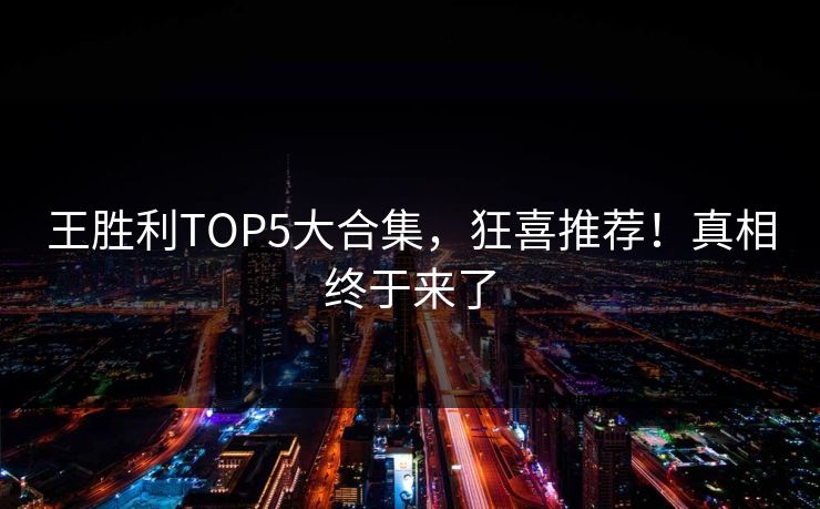 王胜利TOP5大合集，狂喜推荐！真相终于来了