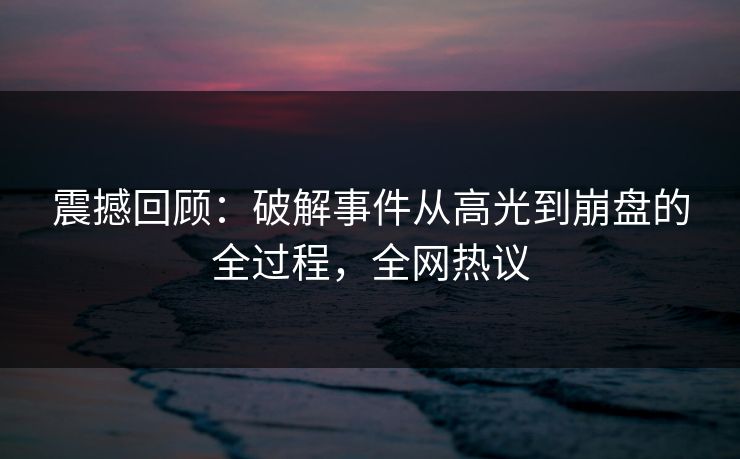 震撼回顾：破解事件从高光到崩盘的全过程，全网热议