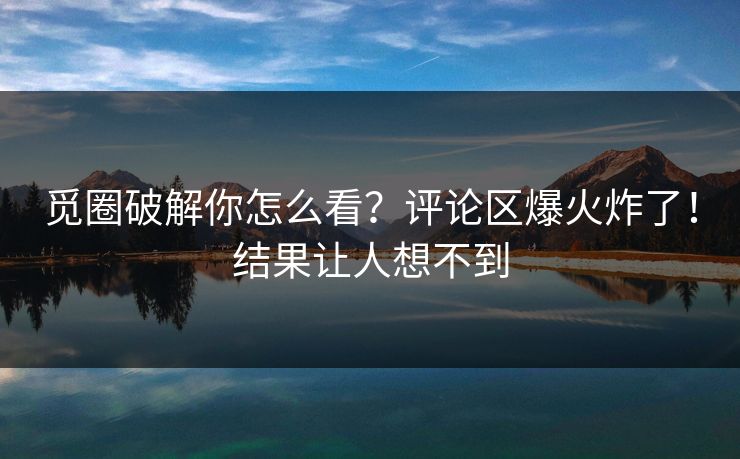 觅圈破解你怎么看？评论区爆火炸了！结果让人想不到