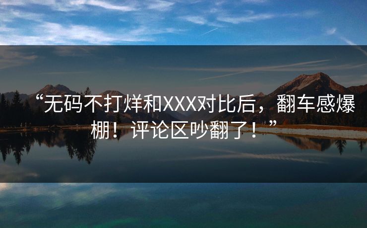 “无码不打烊和XXX对比后，翻车感爆棚！评论区吵翻了！”