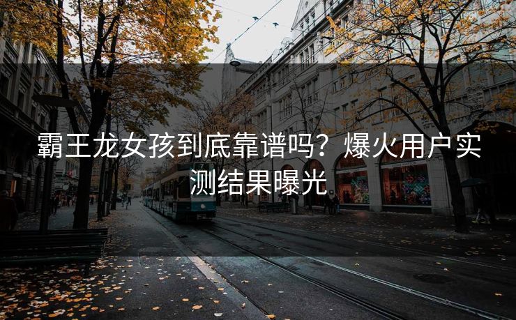 霸王龙女孩到底靠谱吗？爆火用户实测结果曝光