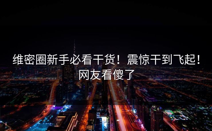 维密圈新手必看干货！震惊干到飞起！网友看傻了