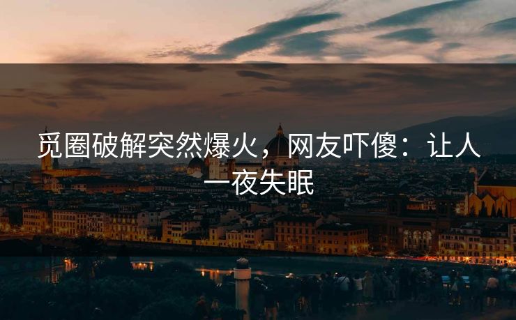 觅圈破解突然爆火，网友吓傻：让人一夜失眠