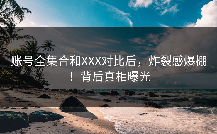 账号全集合和XXX对比后，炸裂感爆棚！背后真相曝光