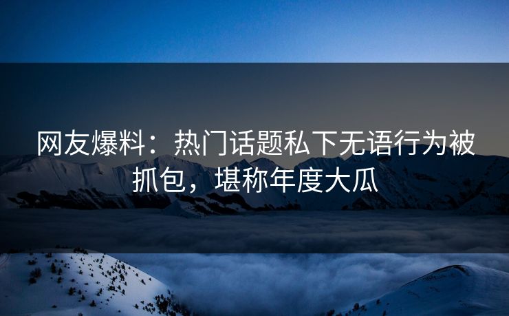 网友爆料：热门话题私下无语行为被抓包，堪称年度大瓜