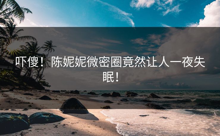 吓傻！陈妮妮微密圈竟然让人一夜失眠！