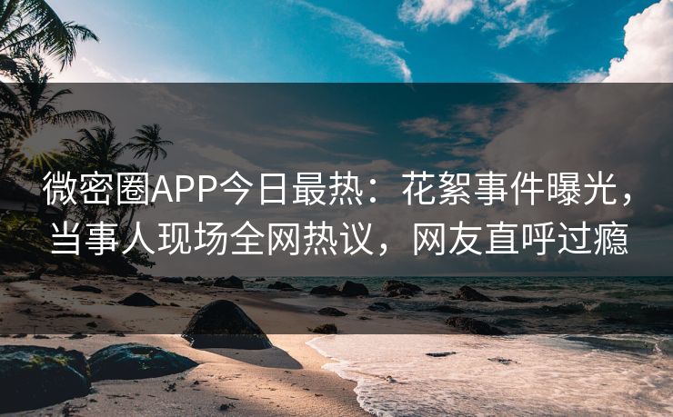 微密圈APP今日最热：花絮事件曝光，当事人现场全网热议，网友直呼过瘾