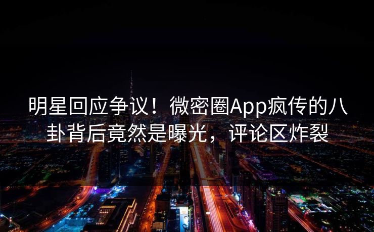 明星回应争议！微密圈App疯传的八卦背后竟然是曝光，评论区炸裂