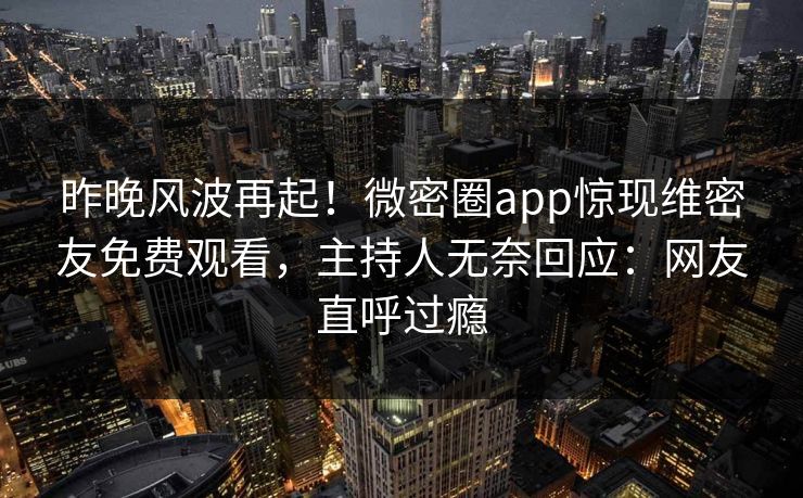 昨晚风波再起！微密圈app惊现维密友免费观看，主持人无奈回应：网友直呼过瘾