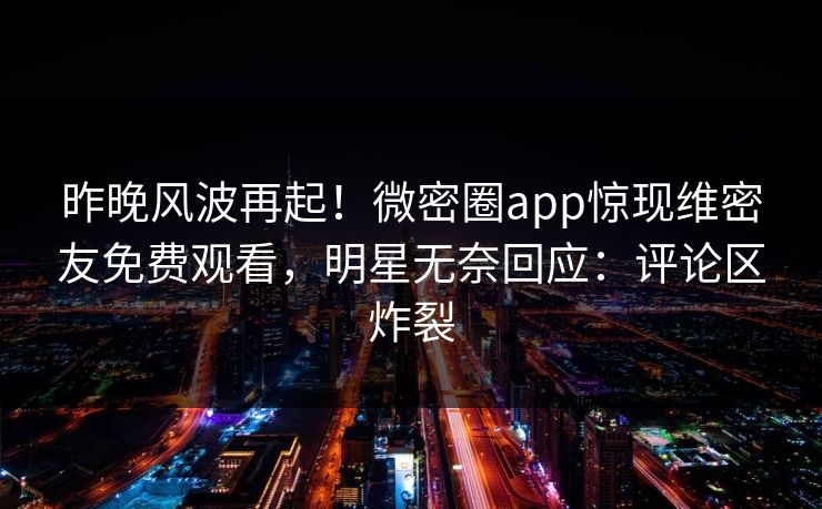 昨晚风波再起！微密圈app惊现维密友免费观看，明星无奈回应：评论区炸裂