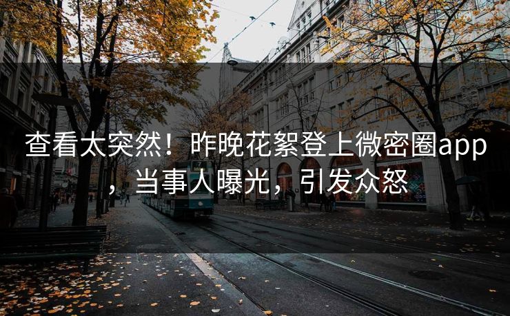 查看太突然！昨晚花絮登上微密圈app，当事人曝光，引发众怒