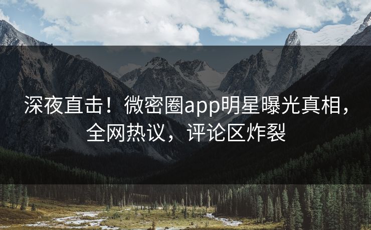 深夜直击！微密圈app明星曝光真相，全网热议，评论区炸裂