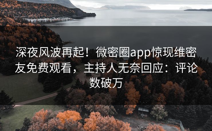 深夜风波再起！微密圈app惊现维密友免费观看，主持人无奈回应：评论数破万