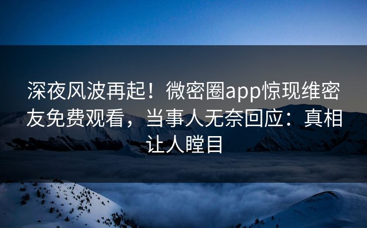 深夜风波再起！微密圈app惊现维密友免费观看，当事人无奈回应：真相让人瞠目