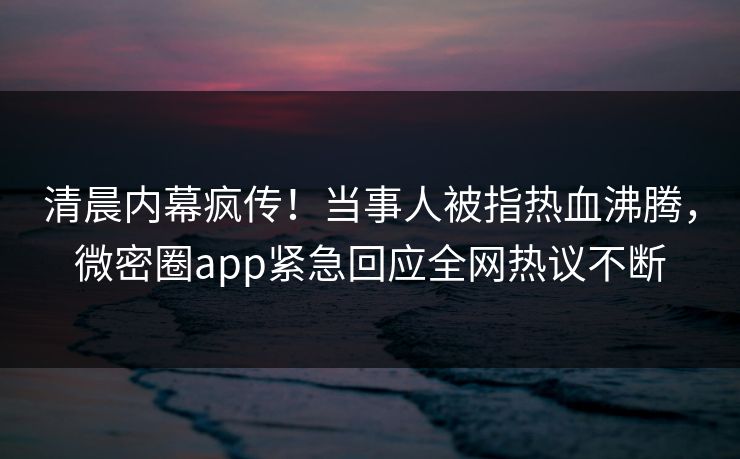 清晨内幕疯传！当事人被指热血沸腾，微密圈app紧急回应全网热议不断