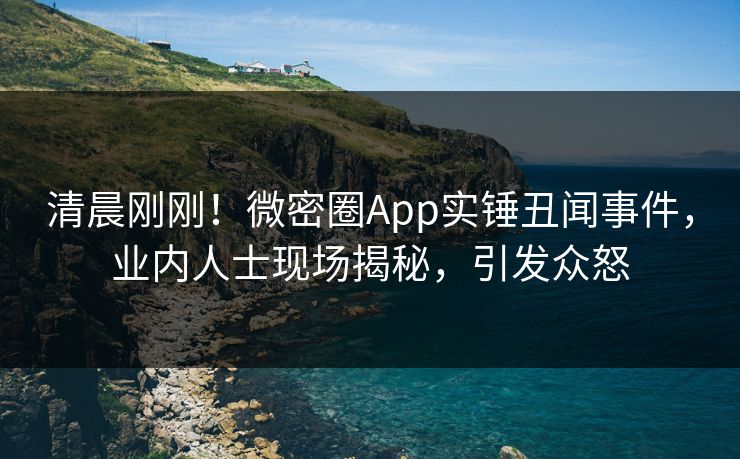 清晨刚刚！微密圈App实锤丑闻事件，业内人士现场揭秘，引发众怒