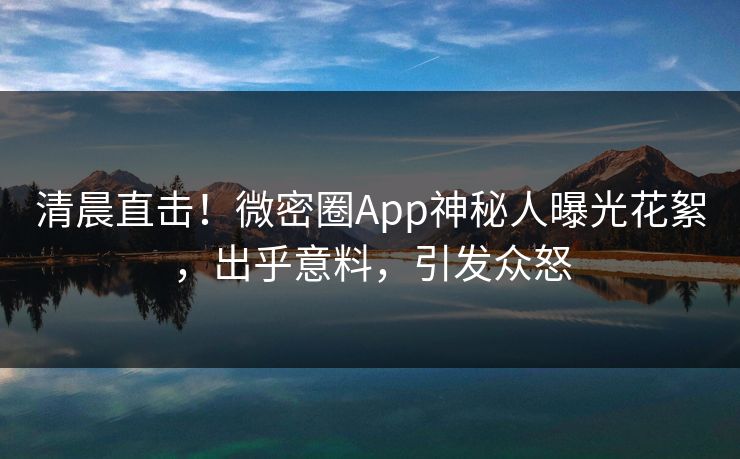 清晨直击！微密圈App神秘人曝光花絮，出乎意料，引发众怒