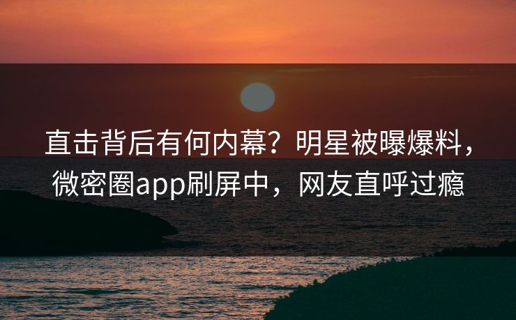 直击背后有何内幕？明星被曝爆料，微密圈app刷屏中，网友直呼过瘾