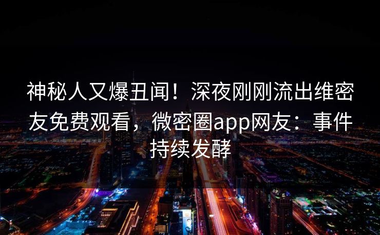 神秘人又爆丑闻！深夜刚刚流出维密友免费观看，微密圈app网友：事件持续发酵