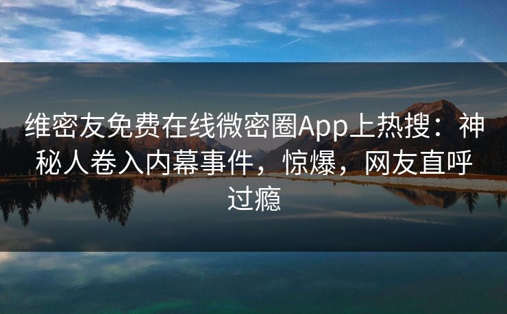维密友免费在线微密圈App上热搜：神秘人卷入内幕事件，惊爆，网友直呼过瘾