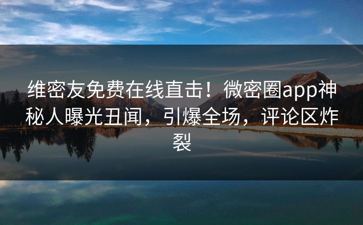 维密友免费在线直击！微密圈app神秘人曝光丑闻，引爆全场，评论区炸裂