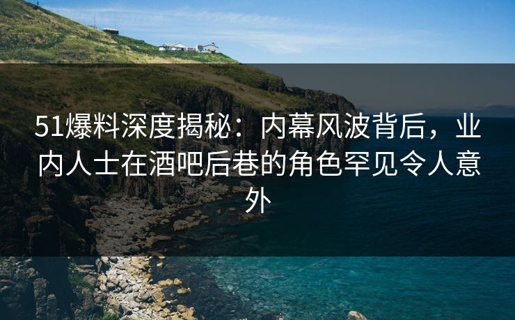 51爆料深度揭秘：内幕风波背后，业内人士在酒吧后巷的角色罕见令人意外