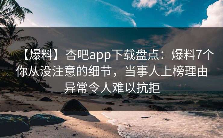【爆料】杏吧app下载盘点：爆料7个你从没注意的细节，当事人上榜理由异常令人难以抗拒