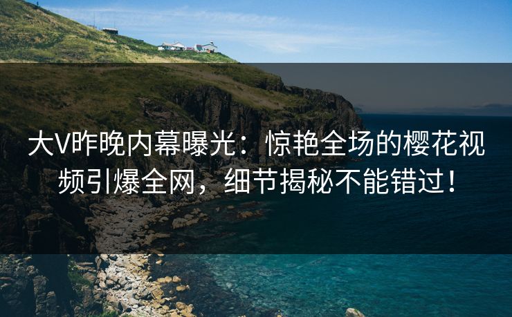大V昨晚内幕曝光：惊艳全场的樱花视频引爆全网，细节揭秘不能错过！