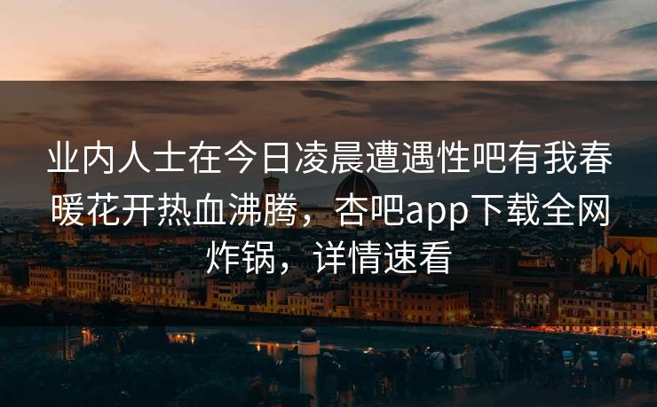 业内人士在今日凌晨遭遇性吧有我春暖花开热血沸腾，杏吧app下载全网炸锅，详情速看