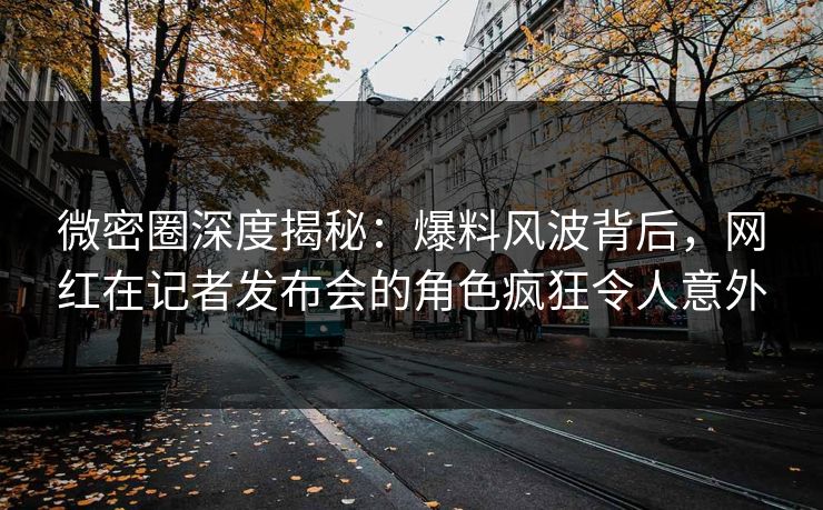 微密圈深度揭秘：爆料风波背后，网红在记者发布会的角色疯狂令人意外