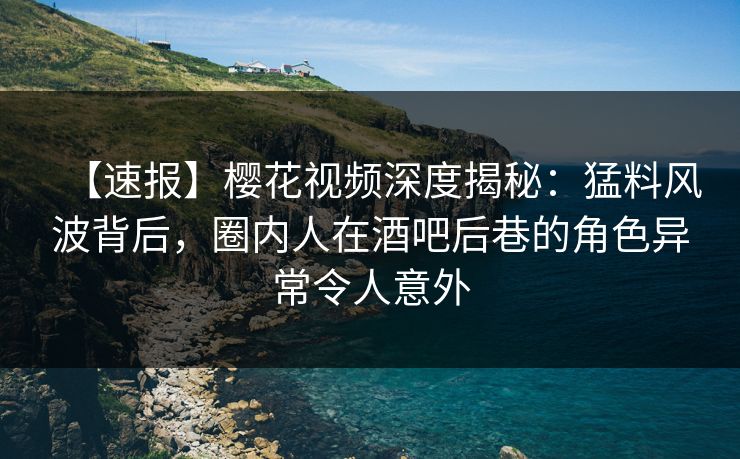 【速报】樱花视频深度揭秘：猛料风波背后，圈内人在酒吧后巷的角色异常令人意外