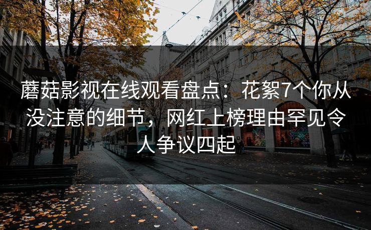 蘑菇影视在线观看盘点：花絮7个你从没注意的细节，网红上榜理由罕见令人争议四起