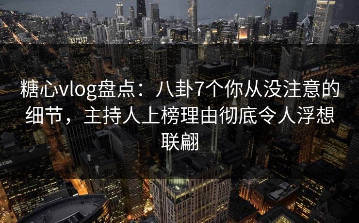 糖心vlog盘点：八卦7个你从没注意的细节，主持人上榜理由彻底令人浮想联翩