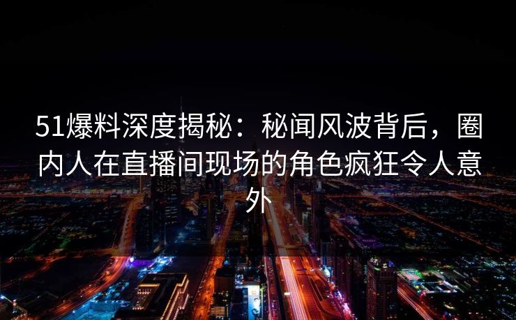 51爆料深度揭秘：秘闻风波背后，圈内人在直播间现场的角色疯狂令人意外