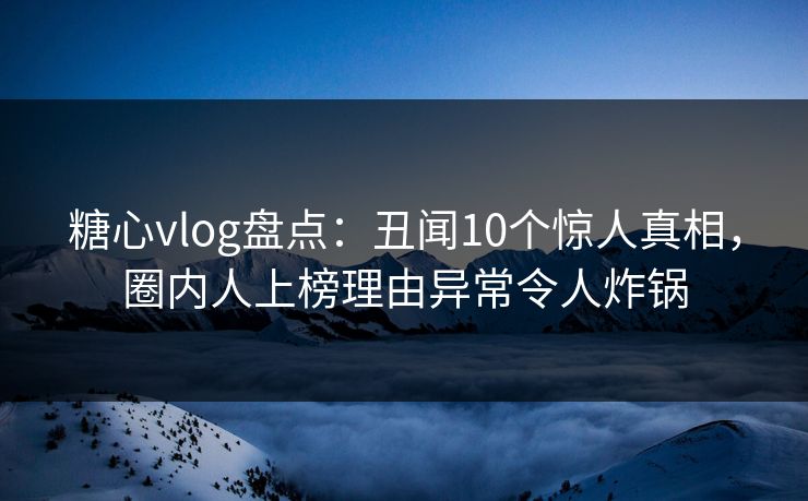 糖心vlog盘点：丑闻10个惊人真相，圈内人上榜理由异常令人炸锅