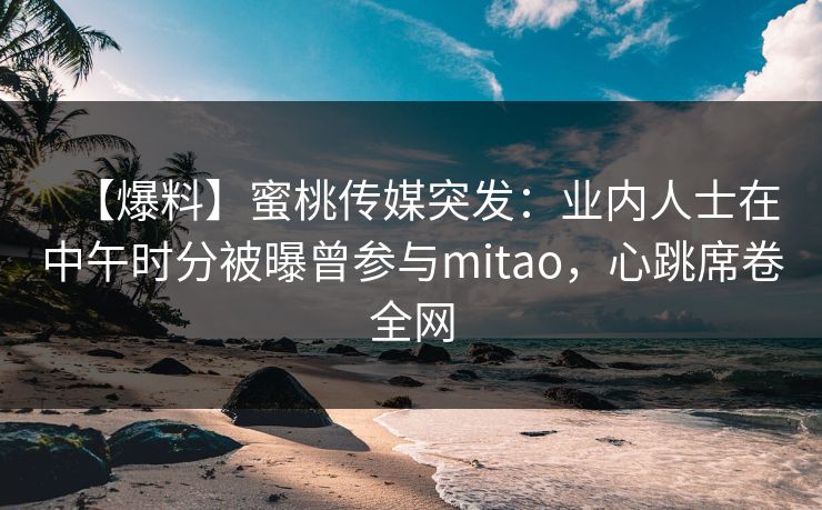 【爆料】蜜桃传媒突发：业内人士在中午时分被曝曾参与mitao，心跳席卷全网