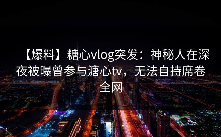 【爆料】糖心vlog突发：神秘人在深夜被曝曾参与溏心tv，无法自持席卷全网