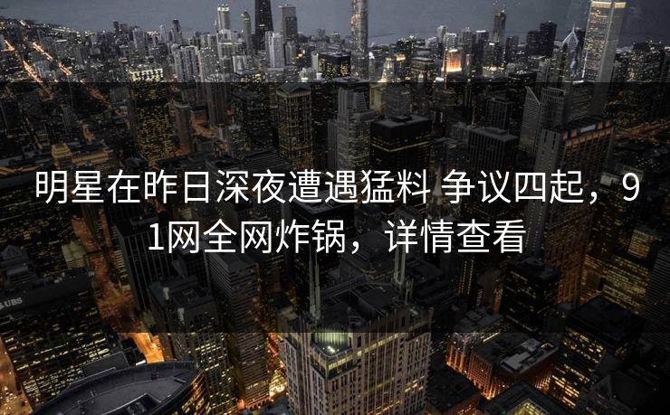 明星在昨日深夜遭遇猛料 争议四起，91网全网炸锅，详情查看