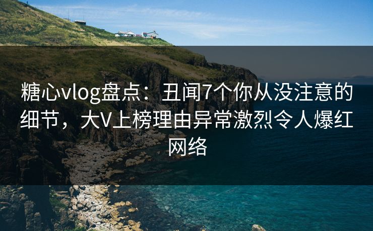 糖心vlog盘点：丑闻7个你从没注意的细节，大V上榜理由异常激烈令人爆红网络