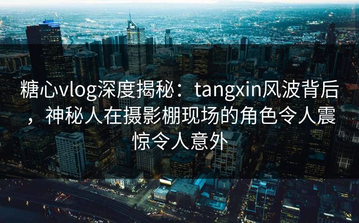 糖心vlog深度揭秘：tangxin风波背后，神秘人在摄影棚现场的角色令人震惊令人意外