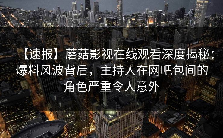 【速报】蘑菇影视在线观看深度揭秘：爆料风波背后，主持人在网吧包间的角色严重令人意外